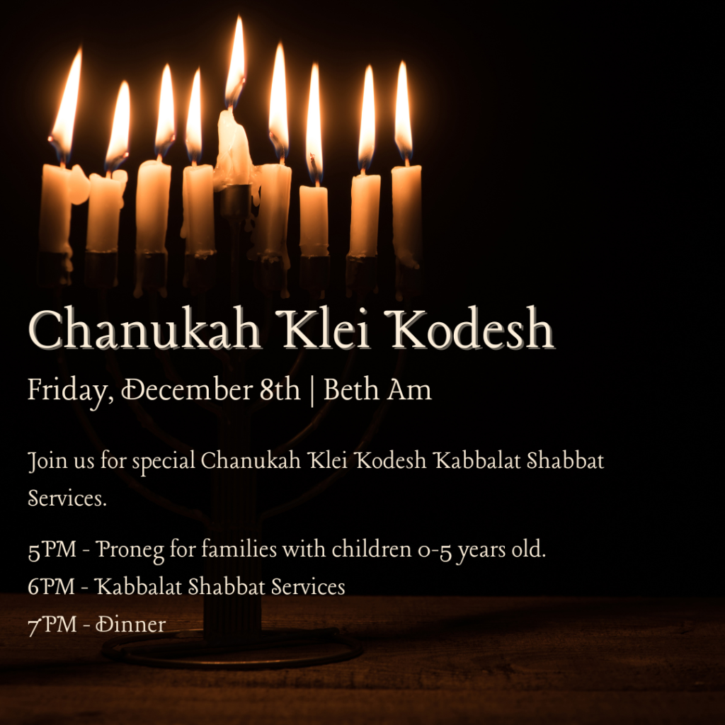 Chanukah Klei Kodesh Friday, December 8th | Beth Am Join us for special Chanukah Klei Kodesh Kabbalat Shabbat Services. 5PM - Proneg for families with children 0-5 years old. 6PM - Kabbalat Shabbat Services 7PM - Dinner