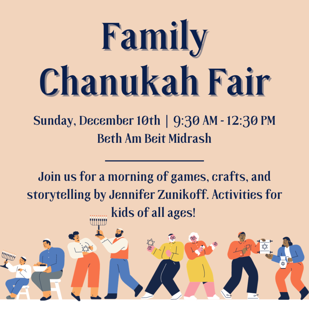 Family Chanukah Fair Sunday, December 10th | 9:30 AM - 12:30 PM Beth Am Beit Midrash Join us for a morning of games, crafts, and storytelling by Jennifer Zunikoff. Activities for kids of all ages!