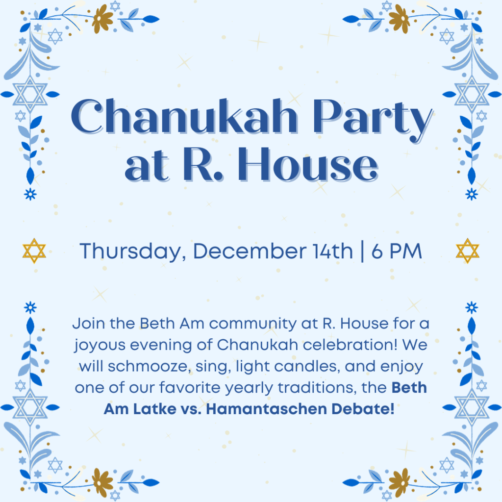 Thursday, December 14th | 6 PM Chanukah Party at R. House Join the Beth Am community at R. House for a joyous evening of Chanukah celebration! We will schmooze, sing, light candles, and enjoy one of our favorite yearly traditions, the Beth Am Latke vs. Hamantaschen Debate!
